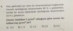 4.
Küp şeklindeki bir cisim bir dinamometreye bağlanarak
havada tartıldığında dinamometre 60 Nu gösterirken,
türdeş bir siviya daldırılarak tartıldığında dinamometre
20 Nu gösteriyor.
Cismin özkütlesi 3 g/cm3 olduğuna göre sivinin öz-
kütlesi kaç g/cm3 tür?
A) 0,5 B) 1,0 C) 1,5 D) 2,0 E) 2,5
