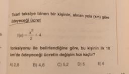 Ticari taksiye binen bir kişinin, alinan yola (km) göre
ödeyeceği ücret
Ik
f(x) -
X
+4
2
fonksiyonu ile belirlendiğine göre, bu kişinin ilk 10
km'de ödeyeceği ücretin değişim hızı kaçtır?
A) 28
B) 4,6
C) 5,2
D) 5
E) 6