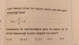 Ticari taksiye binen bir kişinin, alinan yola (km) göre
ödeyeceği ücret
Ik
f(x) -
X
+4
2
fonksiyonu ile belirlendiğine göre, bu kişinin ilk 10
km'de ödeyeceği ücretin değişim hızı kaçtır?
A) 28
B) 4,6
C) 5,2
D) 5
E) 6
