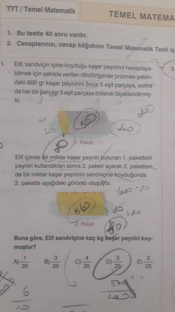 TYT / Temel Matematik
TEMEL MATEMA
1. Bu testte 40 soru vardır.
2. Cevaplarınızı, cevap kâğıdının Temel Matematik Testi iç
1.
3
Elif, sandviçin içine koyduğu kaşar peynirini hesaplaya-
bilmek için şekilde verilen dikdörtgenler prizması şeklin-
deki 600 gr