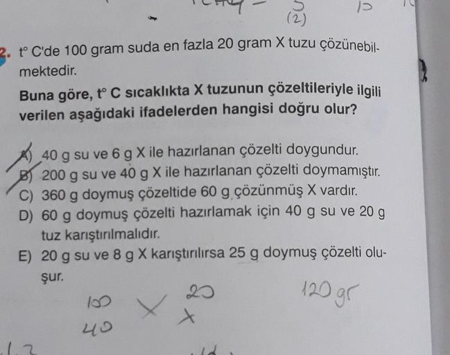 1
2. t°C'de 100 gram suda en fazla 20 gram X tuzu çözünebil-
mektedir.
Buna göre, t° C sıcaklıkta X tuzunun çözeltileriyle ilgili
verilen aşağıdaki ifadelerden hangisi doğru olur?
40 g su ve 6 g Xile hazırlanan çözelti doygundur.
B) 200 g su ve 40 g X ile