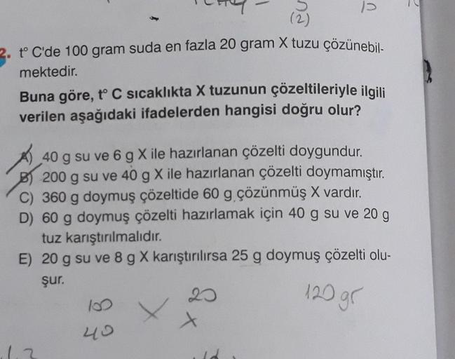 1
2. t°C'de 100 gram suda en fazla 20 gram X tuzu çözünebil-
mektedir.
Buna göre, t° C sıcaklıkta X tuzunun çözeltileriyle ilgili
verilen aşağıdaki ifadelerden hangisi doğru olur?
40 g su ve 6 g Xile hazırlanan çözelti doygundur.
B) 200 g su ve 40 g X ile 