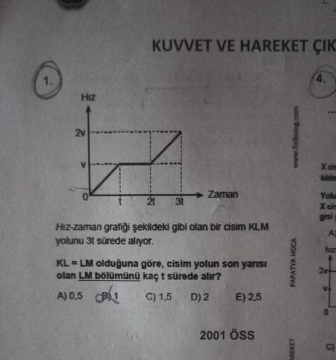 KUVVET VE HAREKET ÇIK
1.
4.
Hiz
2v
www.fizikolog.com
Xc
Zaman
31
Yolu
Xc
gis
Hiz-zaman grafiği şekildeki gibi olan bir cisim KLM
yolunu 3t sürede alıyor.
KL = LM olduğuna göre, cisim yolun son yarısı
olan LM bölümünü kaç t sürede alır?
A) 0,5 1
)
C) 1,5 D)