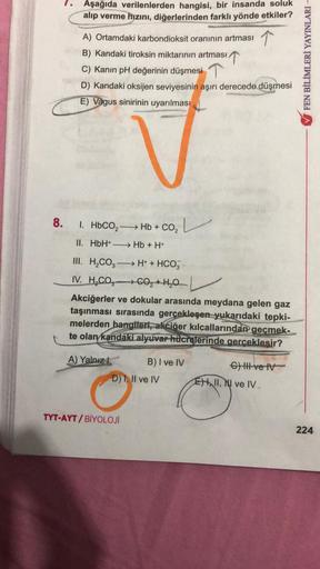 Aşağıda verilenlerden hangisi, bir insanda soluk
alıp verme hızını, diğerlerinden farklı yönde etkiler?
A) Ortamdaki karbondioksit oranının artması
B) Kandaki tiroksin miktarının artması
C) Kanın pH değerinin düşmesi 7
D) Kandaki oksijen seviyesinin aşırı