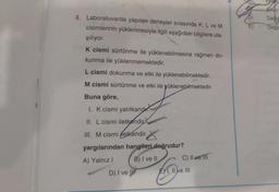 Dedi
Degis
4. Laboratuvarda yapılan deneyler sırasında K, L ve M
cisimlerinin yüklenmesiyle ilgili aşağıdaki bilgilere ula-
şılıyor.
K cismi sürtünme ile yüklenebilmesine rağmen do-
kunma ile yüklenmemektedir.
L cismi dokunma ve etki ile yüklenebilmektedir.
M cismi sürtünme ve etki ile yüklenebilmektedir.
Buna göre,
I. K cismi yalıtkandir.
II. L cismi iletkendir
. .
III. M cismi iletkendir.
yargılarından hangileri doğrudur?
A) Yalnız! B) I ve II C) Il ve III
D) I ve III EX1, II e III