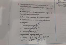 Dedi
Degis
4. Laboratuvarda yapılan deneyler sırasında K, L ve M
cisimlerinin yüklenmesiyle ilgili aşağıdaki bilgilere ula-
şılıyor.
K cismi sürtünme ile yüklenebilmesine rağmen do-
kunma ile yüklenmemektedir.
L cismi dokunma ve etki ile yüklenebilmektedir.
M cismi sürtünme ve etki ile yüklenebilmektedir.
Buna göre,
I. K cismi yalıtkandir.
II. L cismi iletkendir
. .
III. M cismi iletkendir.
yargılarından hangileri doğrudur?
A) Yalnız! B) I ve II C) Il ve III
D) I ve III EX1, II e III
