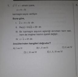 1. -1 =i olmak üzere,
4.
Z=4-5i
karmaşık sayısı veriliyor.
Buna göre,
1. Z=-4 +5i dir.
II. Re(z) • Im(z) = 20 dir.
III. Bir karmaşık sayının eşleniği alınırken hem reel,
hem de imajiner kismin işareti değişir.
-
IV. z.Z = 41 dir.
öncüllerinden hangileri doğrudur?
A) I ve III
B) I, II ve III
C) Il ve IV
D) I, III ve IV
E) I, II, III ve IV
