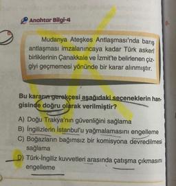 Anahtar Bilgi-4
8.
Mudanya Ateşkes Antlaşması'nda barış
antlaşması imzalanıncaya kadar Türk askeri
birliklerinin Çanakkale ve İzmit'te belirlenen çiz-
giyi geçmemesi yönünde bir karar alınmıştır.
Bu kararın gerekçesi aşağıdaki seceneklerin han-
gisinde doğru olarak verilmiştir?
A) Doğu Trakya'nın güvenliğini sağlama
B) İngilizlerin İstanbul'u yağmalamasını engelleme
C) Boğazların bağımsız bir komisyona devredilmesi
sağlama
D) Türk-İngiliz kuvvetleri arasında çatışma çıkmasını
engelleme