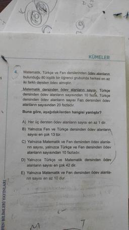 D
LD
@
KÜMELER
4.
i
Matematik, Türkçe ve Fen derslerinden ödev alanların
bulunduğu 80 kişilik bir öğrenci grubunda herkes en az
iki farklı dersten ödev almıştır.
Matematik dersinden ödev alanların sayısı, Türkçe
dersinden ödev alanların sayısından 10 fazla, Türkçe
dersinden ödev alanların sayısı Fen dersinden ödev
alanların sayısından 20 fazladır.
Buna göre, aşağıdakilerden hangisi yanlıştır?
A) Her üç dersten ödev alanların sayısı en az 1 dir.
B) Yalnızca Fen ve Türkçe dersinden ödev alanların
sayısı en çok 13 tür.
C) Yalnızca Matematik ve Fen dersinden ödev alanla-
rin sayısı, yalnızca Türkçe ve Fen dersinden ödev
alanların sayısından 10 fazladır.
D) Yalnızca Türkçe ve Matematik dersinden ödev
alanların sayısı en çok 42 dir.
E) Yalnızca Matematik ve Fen dersinden ödev alanla-
rin sayısı en az 10 dur.
FEN BİLİMLERİ YAYINLARI
M
7