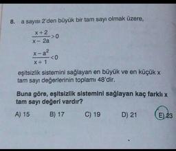 8.
a sayısı 2'den büyük bir tam sayı olmak üzere,
x + 2
->0
X-2a
x-a²
<0
X + 1
eşitsizlik sistemini sağlayan en büyük ve en küçük x
tam sayı değerlerinin toplamı 48'dir.
Buna göre, eşitsizlik sistemini sağlayan kaç farklı x
tam sayı değeri vardır?
A) 15 B) 17
C) 19
D) 21 E) 23