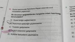 eden
2. Tapina
kayıtla
etkisiy
Bu du
hang
A) T
YAYINLARI
11. Roma toplumunda Patricilerle Plepler arasında sinif
mücadelesi yaşanmıştır.
Bu durumun aşağıdakilerden hangisine ortam hazırladığı
savunulabilir?
A) Siyasi birliğin sağlanmasına
BD Toplumsal eşitsizliğin güçlenmesine
C) Ticaretin gelişmesine
D) Hukuk sisteminin gelişmesine
E) Kültürel faaliyetlerin yayılmasına
B) C
C)
D)
E)