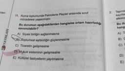 eden
2. Tapina
kayıtla
etkisiy
Bu du
hang
A) T
YAYINLARI
11. Roma toplumunda Patricilerle Plepler arasında sinif
mücadelesi yaşanmıştır.
Bu durumun aşağıdakilerden hangisine ortam hazırladığı
savunulabilir?
A) Siyasi birliğin sağlanmasına
BD Toplumsal eşitsizliğin güçlenmesine
C) Ticaretin gelişmesine
D) Hukuk sisteminin gelişmesine
E) Kültürel faaliyetlerin yayılmasına
B) C
C)
D)
E)
