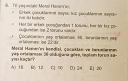 6. 70 yaşındaki Meral Hanım'ın;
Erkek çocuklarının sayısı kız çocuklarının sayısı-
nin iki katıdır.
Her bir erkek çocuğundan 1 torunu, her bir kız ço-
cuğundan ise 2 torunu vardır.
Çocuklarının yaş ortalaması 40, torunlarının yaş
ortalaması ise 22'dir.
Meral Hanım'ın kendisi, çocukları ve torunlarının
yaş ortalaması 30 olduğuna göre, toplam torun sa-
yısı kaçtır?
A) 16 B) 12 C) 10 D) 24 E) 20