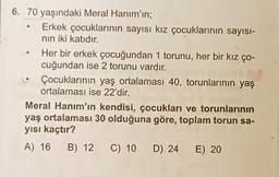 6. 70 yaşındaki Meral Hanım'ın;
Erkek çocuklarının sayısı kız çocuklarının sayısı-
nin iki katıdır.
Her bir erkek çocuğundan 1 torunu, her bir kız ço-
cuğundan ise 2 torunu vardır.
Çocuklarının yaş ortalaması 40, torunlarının yaş
ortalaması ise 22'dir.
Meral Hanım'ın kendisi, çocukları ve torunlarının
yaş ortalaması 30 olduğuna göre, toplam torun sa-
yısı kaçtır?
A) 16 B) 12 C) 10 D) 24 E) 20
