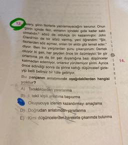 G
14.
12. Valery, şiirin fikirlerle yazılamayacağını savunur. Onun
"Şiirin içinde fikir, elmanın içindeki gida kadar saklı
olmalıdır." sözü de oldukça ün kazanmıştır. John
Clardi'nin de bir sözü varmış, yeni öğrendim: "Şiir,
fikirlerden söz açmaz, onları bir aktör gibi temsil eder."
diyor. Ben bu yargılardan şunu çıkarıyorum: Demek
oluyor ki şair, her şeyden önce bir özümleyici; bir şiir B
ortamina ya da bir şair duyarlığına bazı düşünceler
katmadan edemiyor, onlarsız yürütemiyor şiirini. Ayrıca
önce edindiği sonra da şiirine kattığı düşünceleri gizle-
yip belli belirsiz bir hâle getiriyor.
Bu parçanın anlatımında aşağıdakilerden hangisi A
yoktur?
A) Tanıklıklardan yararlanma
B) I. tekil kişili anlatıma başvurma
Okuyucuya izlenim kazandırmayı amaçlama
D) Doğrudan anlatımdan yararlanma
E) Kimi düşüncelerden hareketle çıkarımda bulunma
A
A
M