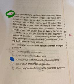 G
14.
12. Valery, şiirin fikirlerle yazılamayacağını savunur. Onun
"Şiirin içinde fikir, elmanın içindeki gida kadar saklı
olmalıdır." sözü de oldukça ün kazanmıştır. John
Clardi'nin de bir sözü varmış, yeni öğrendim: "Şiir,
fikirlerden söz açmaz, onları bir aktör gibi temsil eder."
diyor. Ben bu yargılardan şunu çıkarıyorum: Demek
oluyor ki şair, her şeyden önce bir özümleyici; bir şiir B
ortamina ya da bir şair duyarlığına bazı düşünceler
katmadan edemiyor, onlarsız yürütemiyor şiirini. Ayrıca
önce edindiği sonra da şiirine kattığı düşünceleri gizle-
yip belli belirsiz bir hâle getiriyor.
Bu parçanın anlatımında aşağıdakilerden hangisi A
yoktur?
A) Tanıklıklardan yararlanma
B) I. tekil kişili anlatıma başvurma
Okuyucuya izlenim kazandırmayı amaçlama
D) Doğrudan anlatımdan yararlanma
E) Kimi düşüncelerden hareketle çıkarımda bulunma
A
A
M
