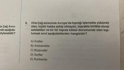 6.
ta Çağ Avru-
de aşağıda-
söylenebilir?
Orta Çağ sürecinde Avrupa'da toprağı işlemekle yükümlü
olan, hiçbir hakka sahip olmayan, toprakla birlikte alınıp
satılabilen ve bir tür toprak kölesi durumunda olan top-
lumsal sinif aşağıdakilerden hangisidir?
A) Krallar
B) Aristokratlar
C) Burjuvalar
D) Serfler
E) Ruhbanlar