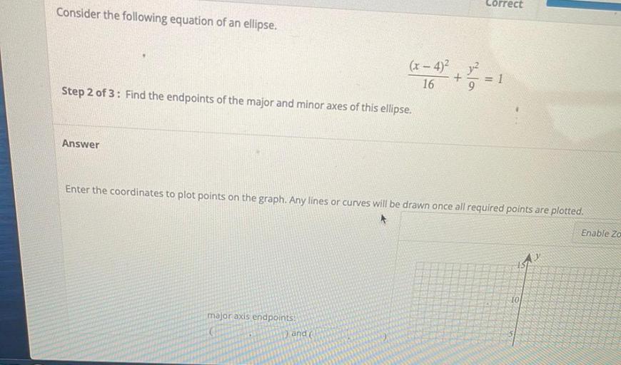 Correct
Consider the following equation of an ellipse.
(x – 4) jul
+
= 1
16
Step 2 of 3: Find the endpoints of the major and minor axes of this ellipse.
Answer
Enter the coordinates to plot points on the graph. Any lines or curves will be drawn once all required points are plotted.
Enable Zo
10
major axis endpoints:
) and
