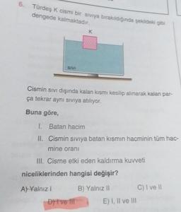 6. Türdeş K cismi bir siviya bırakıldığında şekildeki gibi
dengede kalmaktadır.
K
SIVI
Cismin sivi dışında kalan kısmı kesilip alınarak kalan par-
ça tekrar aynı siviya atılıyor.
Buna göre,
1. Batan hacim
II. Cismin siviya batan kısmın hacminin tüm hac-
mine orani
III. Cisme etki eden kaldırma kuvveti
niceliklerinden hangisi değişir?
A) Yalnız
B) Yalnız 11
C) I ve II
Dit ve til
E) I, II ve III
