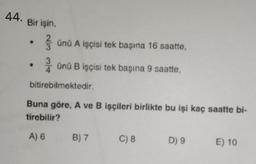 44. Bir işin
,
3 und A işçisi tek başına 16 saatte,
Onu B işçisi tek başına 9 saatte,
bitirebilmektedir.
Buna göre, A ve B işçileri birlikte bu işi kaç saatte bi-
tirebilir?
A) 6
B) 7
C) 8
D) 9
E) 10