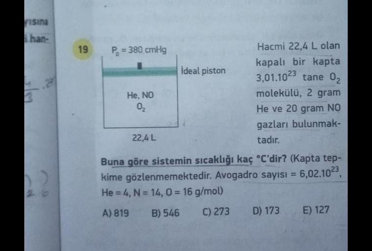 ristna
han-
19
.
3
P = 380 cmHg
Hacmi 22,4 L olan
kapalı bir kapta
İdeal piston
3,01.1023 tane 02
He, NO
molekülü, 2 gram
02
He ve 20 gram NO
gazları bulunmak-
22,4 L
tadır.
Buna göre sistemin sıcaklığı kaç °C'dir? (Kapta tep-
kime gözlenmemektedir. Avogad