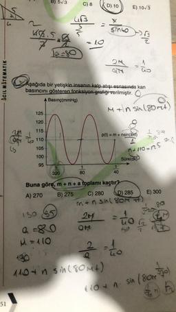 B) 573
C) 8
D) 10
E) 10/3
w
X
Singo
bis
4
Schne
-
lo
Tasso
2M
to
ACIL MATEMATIK
Aşağıda bir yetişkin insanın kalp atışı esnasında kan
basıncını gösteren fonksiyon grafiği verilmiştir. O
Basınç(mmHg)
Miln sin 180rt)
125
120
115
p(t)
= m + nsin(at)
Stos
a to
1 so
sh
Go 110
105
n+110-125
100
Süre(dk)
95
1
80
320
40
E) 300
Buna göre, m+n + a toplamı kaçtır?
A) 270 B) 275 C) 280
D) 285
men sin(80M 7
80
180
20
ton
OM
S
7
a=80
M = 110
190 è to
110 tn sin(80ut)
A
" lot n. sin 1800 570)
a
En
51
