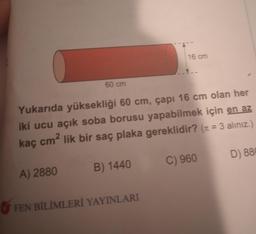 16 cm
60 cm
Yukarıda yüksekliği 60 cm, çapı 16 cm olan her
iki ucu açık soba borusu yapabilmek için en az
kaç cm² lik bir saç plaka gereklidir? (n = 3 alınız.)
=
D) 88
C) 960
B) 1440
A) 2880
FEN BİLİMLERİ YAYINLARI