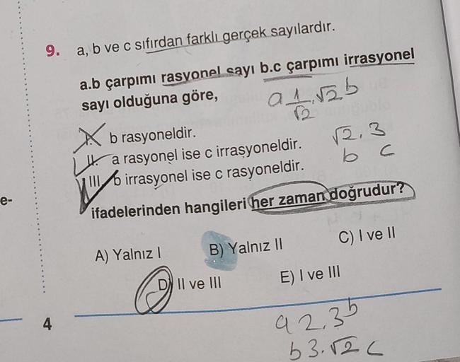 9. a, b ve c sıfırdan farklı gerçek sayılardır.
a.b çarpımı rasyonel sayı b.c çarpımı irrasyonel
sayı olduğuna göre,
a nab
X
2.3
b c
b rasyoneldir.
H. a rasyonel ise c irrasyoneldir.
Mb irrasyonel ise c rasyoneldir.
ifadelerinden hangileri her zaman doğrud