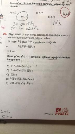 21 V2
Buna göre, bir tane bardağın zeminden yüksekliği kaç
birimdir?
A) 42
B) 512
6) 62
eis
ayınlar
D) 72
E) 812
ore
Sxxy = 1582
gx+2y =2182
26. Bilgi: Köklü bir sayı kendi eşleniği ile çarpıldığında rasyo-
nel bir sayı oluşur ve kök ortadan kalkar.
Örneği