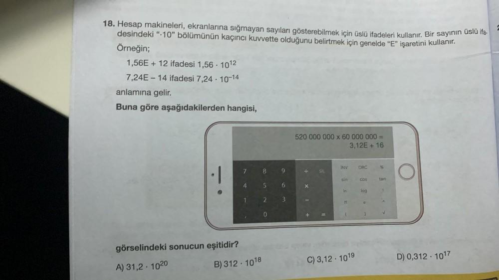 18. Hesap makineleri, ekranlarına sığmayan sayıları gösterebilmek için üslü ifadeleri kullanır. Bir sayının üslü ifa-
desindeki “10” bölümünün kaçıncı kuvvette olduğunu belirtmek için genelde “E” işaretini kullanır.
Örneğin;
1,56E + 12 ifadesi 1,56 · 1012