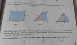 6.
Elf on yüzü mavi, arka yüzü gri renkli olan bir kartondan içüleri aşağıdaki gibi olan dikdörtgen geklindeki bir parçayı
kesmiş ve köşelerini A, B, C ve D olarak isimlendirmiştir
.
A
B
B
20 cm
B
30 cm
C
D
A
C
D
A
C
Şekil 1
Şekil 11
Şekil 11
Elif bu dikdörtgen şeklindeki parçanın A köşesini, CD kenarı üzerinde olacak biçimde katladığında mavi renkli bölgenin
Şekil Il'deki gibi olduğunu, B köşesini gri renkli dik üçgenlerin kenarları çakışacak biçimde katladığında ise mavi renkli
bölgenin Şekil III'teki gibi olduğunu görmüştür.
Buna göre şekil III'deki mavi renkli yüzeyin alanı, Şekil l'deki mavi renkli yüzeyin alanının kaçta kaçıdır?
2
B)
C
C) }
D) 6
A)
)
ON
0
