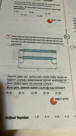 Son durumda oluşan şeklin yüzey alanı ilk durumdaki tahta
parçasının yüzey alanından 8 birimkare fazladır.
Buna göre, ilk durumdaki tahta parçasının hacmi kaç
birimküptür?
A) 32
B) 80
C) 108
D) 144
E) 256
(2020 / TYT)
Son
hes
Mu
12
al
A
YAYINLARI
10. Uçlarından biri açılmış olan bir kurşun kalemin şekilde gö-
rüldüğü gibi açılmamış olan kısmı dik dairesel silindir, açıl-
mış olan ucu ise yüksekliği 1 birim olan bir dik dairesel koni
şeklindedir.
valley
ORDINAL
12.
no
obrnilld sind syua sold
?
Kalemin diğer ucu, açılmış olan ucuyla özdeş olacak ve
kalemin uzunluğu değişmeyecek biçimde açıldığında ka-
lemin toplam hacmi %5 oranında azalıyor.
Buna göre, kalemin toplam uzunluğu kaç birimdir?
A) 12
B) 14
C) 16
D) 18
E) 20
(2021 / AYT)
1.D
2. A
Orijinal Yayınlan
3. B
4.C
5