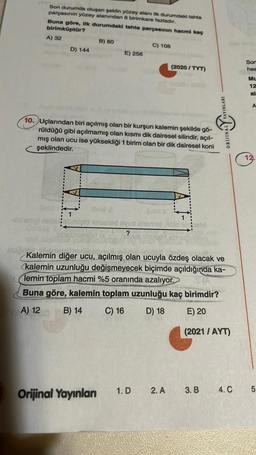 Son durumda oluşan şeklin yüzey alanı ilk durumdaki tahta
parçasının yüzey alanından 8 birimkare fazladır.
Buna göre, ilk durumdaki tahta parçasının hacmi kaç
birimküptür?
A) 32
B) 80
C) 108
D) 144
E) 256
(2020 / TYT)
Son
hes
Mu
12
al
A
YAYINLARI
10. Uçlarından biri açılmış olan bir kurşun kalemin şekilde gö-
rüldüğü gibi açılmamış olan kısmı dik dairesel silindir, açıl-
mış olan ucu ise yüksekliği 1 birim olan bir dik dairesel koni
şeklindedir.
valley
ORDINAL
12.
no
obrnilld sind syua sold
?
Kalemin diğer ucu, açılmış olan ucuyla özdeş olacak ve
kalemin uzunluğu değişmeyecek biçimde açıldığında ka-
lemin toplam hacmi %5 oranında azalıyor.
Buna göre, kalemin toplam uzunluğu kaç birimdir?
A) 12
B) 14
C) 16
D) 18
E) 20
(2021 / AYT)
1.D
2. A
Orijinal Yayınlan
3. B
4.C
5
