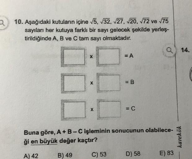 10. Aşağıdaki kutuların içine 15, 232, 27, 20, 72 ve 175
sayıları her kutuya farklı bir sayı gelecek şekilde yerleş.
tirildiğinde A, B ve C tam sayı olmaktadır.
Q14.
X
= A
X
= B
= C
Buna göre, A+B-C işleminin sonucunun olabilece-
ği en büyük değer kaçtır?