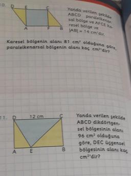 10
ABCD
Yanda verilen şekilde
paralelkenar
sal bölge ve AFCE ka-
F
B
resel bölge ve
AB) = 14 cm'dir.
Karesel bölgenin alanı 81 cm olduğuna göre,
paralelkenarsal bölgenin alanı kaç cmdir?
12 cm
C
11. D
Yanda verilen şekilde
ABCD dikdörtgen-
sel bölgesinin alanı
96 cm2 olduğuna
göre, DEC üçgensel
bölgesinin alanı kaç
A
E
B
cmdir?