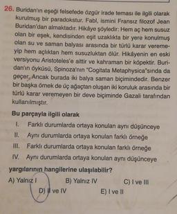 26. Buridan'ın eşeği felsefede özgür irade teması ile ilgili olarak
kurulmuş bir paradokstur. Fabl, ismini Fransız filozof Jean
Buridan'dan almaktadır. Hikâye şöyledir: Hem aç hem susuz
olan bir eşek, kendisinden eşit uzaklıkta bir yere konulmuş
olan su ve saman balyası arasında bir türlü karar vereme-
yip hem açlıktan hem susuzluktan ölür. Hikâyenin en eski
versiyonu Aristoteles'e aittir ve kahraman bir köpektir. Buri-
dan'ın öyküsü, Spinoza'nın "Cogitata Metaphysica"sında da
geçer. Ancak burada iki balya saman biçimindedir. Benzer
bir başka örnek de üç ağaçtan oluşan iki koruluk arasında bir
türlü karar veremeyen bir deve biçiminde Gazali tarafından
kullanılmıştır.
Bu parçayla ilgili olarak
1. Farklı durumlarda ortaya konulan aynı düşünceye
II. Aynı durumlarda ortaya konulan farklı örneğe
III. Farklı durumlarda ortaya konulan farklı örneğe
IV. Aynı durumlarda ortaya konulan aynı düşünceye
yargılarının hangilerine ulaşılabilir?
A) Yalnız
B) Yalnız IV
C) I ve III
D) Il ve IV
E) I ve II