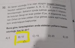 32. Bir kenar uzunluğu 5 br olan düzgün beşgen biçimindeki
beyzbol sahasının köşeleri A, B, C, D, E siralamasında
tanımlanmıştır. Sahanın içinde kalmak şartıyla C köşesin-
de bulunan Sevgi en kısa yoldan E'ye, A köşesinde bulu-
nan Orhan en kısa yoldan D'ye gitmek üzere eşit hızlarda
aynı anda koşuya başlıyorlar.
Buna göre, karşılaştıkları anda aldıkları yolların toplam
uzunluğu kaç br dir?
C) 15
D) 20
B) 10
A) 5
E) 25
