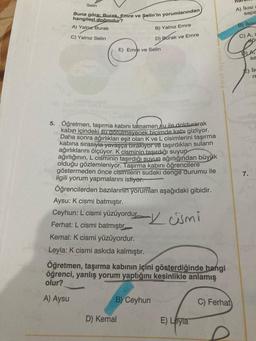 Selin
Buna göre: Burak, Emre ve Şelin'in yorumlarından
A) ikisi
sapa
hangileri doğrudur?
A) Yalo Burak
B) ikisi
B) Yalnız Emre
C) Yalnız Selin
D) Burak ve Emre
C) A.
E) Emre ve Selin
TDA,
sa
Parat Yayinlar
E) IK
m
5. Öğretmen, taşırma kabını tamamen su ile doldurarak
kabın içindeki su gorulmeyecek biçimde kabı gizliyor.
Daha sonra ağırlıkları eşit olan K ve L cisimlerini taşırma
kabina sırasıyla yavaşça birakiyor ve taşırdıkları suların
ağırlıklarını ölçüyor. K cisminin taşıdığı suyun
ağırlığının, L cisminin taşırdığı suyun ağırlığından büyük
olduğu gözlemleniyor. Taşırma kabını öğrencilere
göstermeden önce cisimlerin sudaki denge durumu ile
ilgili yorum yapmalarını istiyor.
Öğrencilerden bazılarının
yorumları aşağıdaki gibidir.
Aysu: K cismi batmıştır.
7.
Ceyhun: L cismi yüzüyordu. Kami
Ferhat: L cismi batmıştır
Kemal: K cismi yüzüyordur.
Leyla: K cismi askıda kalmıştır.
Öğretmen, taşırma kabının içini gösterdiğinde hangi
öğrenci, yanlış yorum yaptığını kesinlikle anlamış
olur?
A) Aysu
B) Ceyhun
C) Ferhat
D) Kemal
E) Leyla