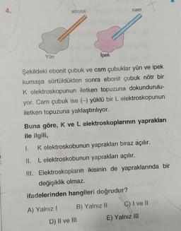 ebonit
cam
Yün
İpek
Şekildeki ebonit çubuk ve cam çubuklar yün ve ipek
kumaşa sürtüldükten sonra ebonit çubuk nötr bir
K elektroskopunun iletken topuzuna dokundurulu-
yor. Cam çubuk ise (-) yüklü bir L elektroskopunun
iletken topuzuna yaklaştırılıyor.
Buna göre, K ve L elektroskoplarının yaprakları
ile ilgili,
1. K elektroskobunun yaprakları biraz açılır.
11. L elektroskobunun yaprakları açılır.
III. Elektroskopların ikisinin de yapraklarında bir
değişiklik olmaz.
ifadelerinden hangileri doğrudur?
C) I ve 11
A) Yalnız!
B) Yalnız II
E) Yalnız III
D) II ve III