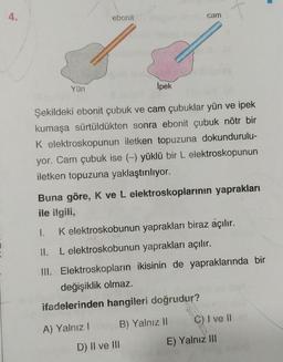 ebonit
cam
Yün
İpek
Şekildeki ebonit çubuk ve cam çubuklar yün ve ipek
kumaşa sürtüldükten sonra ebonit çubuk nötr bir
K elektroskopunun iletken topuzuna dokundurulu-
yor. Cam çubuk ise (-) yüklü bir L elektroskopunun
iletken topuzuna yaklaştırılıyor.
Buna göre, K ve L elektroskoplarının yaprakları
ile ilgili,
1. K elektroskobunun yaprakları biraz açılır.
11. L elektroskobunun yaprakları açılır.
III. Elektroskopların ikisinin de yapraklarında bir
değişiklik olmaz.
ifadelerinden hangileri doğrudur?
C) I ve 11
A) Yalnız!
B) Yalnız II
E) Yalnız III
D) II ve III
