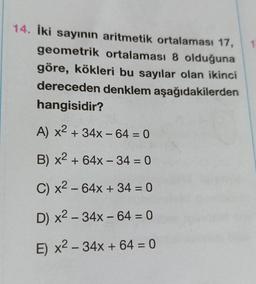 14. iki sayının aritmetik ortalaması 17,
geometrik ortalaması 8 olduğuna
göre, kökleri bu sayılar olan ikinci
dereceden denklem aşağıdakilerden
hangisidir?
A) x2 + 34x - 64 = 0
-
=
B) x2 + 64x - 34 = 0
C) x2 - 64x + 34 = 0
D) x2 - 34x - 64 = 0
E) x2 - 34x + 64 = 0
=
