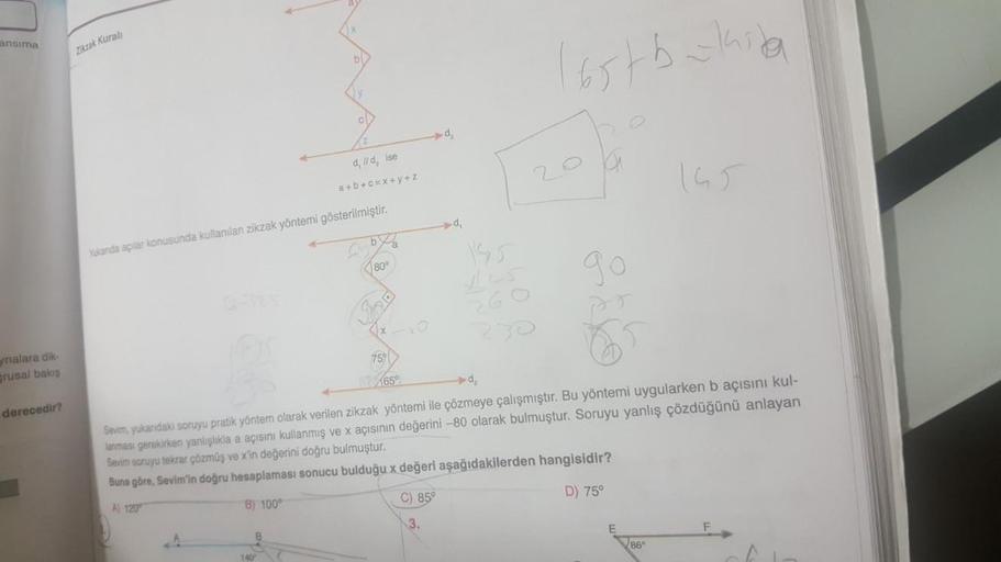 Ensima
Ziczak Kural
b
(65tbakarta
dilld, ise
a+b+c= x+y+Z
by
Yukarida açılar konusunda kullanılan zikzak yöntemi gösterilmiştir.
80°
90
75
ynalara dik
brusal baki
derecedir?
65°
► de
Sevim, yukarıdaki soruyu pratik yöntem olarak verilen zikzak yöntemi ile 