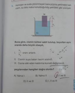 1. Homojen ve suda çözünmeyen kare prizma şeklindeki kati
cisim, su dolu kaba konulduğunda şekildeki gibi yüzüyor.
M
su
Buna göre, cismin kütlesi sabit tutulup, boyutları aynı
oranda daha büyük olsaydı,
de
h,
1.
oranı artardı.
h₂
II. Cismin suya batan hacmi azalırdı.
III. Cisme etki eden kaldırma kuvveti değişmezdi.
yargılarından hangileri doğru olurdu?
A) Yalnız !
B) Yalnız II
©
I ve III
D) II ve III
E) I, II ve III
ekstrem