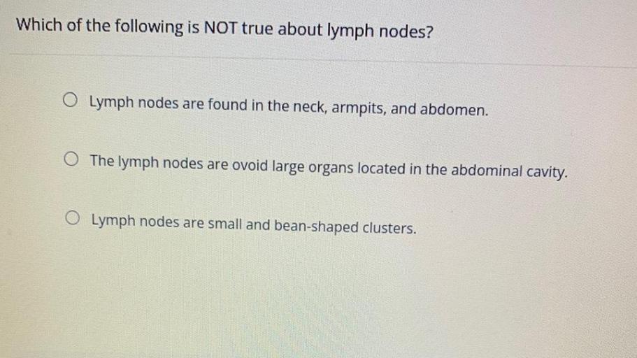 Which of the following is NOT true about lymph nodes?
O Lymph nodes are found in the neck, armpits, and abdomen.
O The lymph nodes are ovoid large organs located in the abdominal cavity.
Lymph nodes are small and bean-shaped clusters.