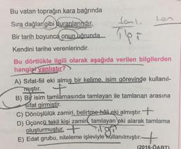 Bu vatan toprağın kara bağrında
tonli
ton
Sıra dağlar gibi duranlarındır.
Bir tarih boyunca onun uğrunda
Kendini tarihe verenlerindir.
Bu dörtlükle ilgili olarak aşağıda verilen bilgilerden
hangizi yanlıstır?
A) Sifat-fiil eki almış bir kelime, isim görevinde kullanıl-
mıştır. +
B) Bit isim tamlamasında tamlayan ile tamlanan arasına
Sifat girmistir.
C) Dönüşlülük zamiri, belirtme hali eki almıştır. +
D) Üçüncü tekil kişi zamiri tamlayan eki alarak tamlama
oluşturmuştur. +
E) Edat grubu, niteleme işleviyle kullanılmıştır.
+
(2016-ÖABT)
ilgan
