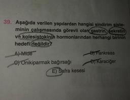 39. Aşağıda verilen yapılardan hangisi sindirim siste-
minin çalışmasında görevli olan gastrin, sekretin
ve kolesistokinin hormonlarından herhangi birinin
hedefi değildir?
4) wide
B Pankreas
C) Onikiparmak bağırsağı D) Karaciğer
E) Safra kesesi
