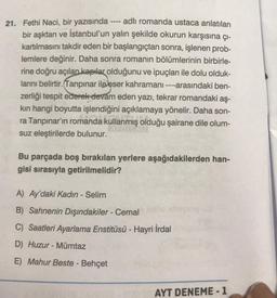 21. Fethi Naci, bir yazısında ---- adlı romanda ustaca anlatılan
bir aşktan ve İstanbul'un yalın şekilde okurun karşısına çı-
kartılmasını takdir eden bir başlangıçtan sonra, işlenen prob-
lemlere değinir. Daha sonra romanın bölümlerinin birbirle-
rine doğru açılan kapılar olduğunu ve ipuçları ile dolu olduk-
larını belirtir. Tanpinar ile eser kahramanı ----arasındaki ben-
zerliği tespit ederek devam eden yazı, tekrar romandaki aş-
kin hangi boyutta işlendiğini açıklamaya yönelir. Daha son-
ra Tanpınar'ın romanda kullanmış olduğu şairane dile olum-
suz eleştirilerde bulunur.
Bu parçada boş bırakılan yerlere aşağıdakilerden han-
gisi sırasıyla getirilmelidir?
A) Ay'daki Kadın - Selim
B) Sahnenin Dışındakiler - Cemal
C) Saatleri Ayarlama Enstitüsü - Hayri İrdal
D) Huzur - Mümtaz
E) Mahur Beste - Behçet
AYT DENEME - 1