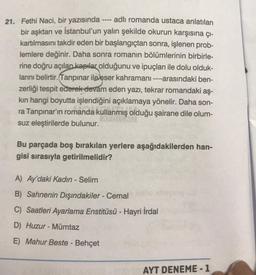 21. Fethi Naci, bir yazısında ---- adlı romanda ustaca anlatılan
bir aşktan ve İstanbul'un yalın şekilde okurun karşısına çı-
kartılmasını takdir eden bir başlangıçtan sonra, işlenen prob-
lemlere değinir. Daha sonra romanın bölümlerinin birbirle-
rine doğru açılan kapılar olduğunu ve ipuçları ile dolu olduk-
larını belirtir. Tanpinar ile eser kahramanı ----arasındaki ben-
zerliği tespit ederek devam eden yazı, tekrar romandaki aş-
kin hangi boyutta işlendiğini açıklamaya yönelir. Daha son-
ra Tanpınar'ın romanda kullanmış olduğu şairane dile olum-
suz eleştirilerde bulunur.
Bu parçada boş bırakılan yerlere aşağıdakilerden han-
gisi sırasıyla getirilmelidir?
A) Ay'daki Kadın - Selim
B) Sahnenin Dışındakiler - Cemal
C) Saatleri Ayarlama Enstitüsü - Hayri İrdal
D) Huzur - Mümtaz
E) Mahur Beste - Behçet
AYT DENEME - 1
