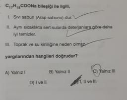 CH5COONa bileşiği ile ilgili,
15
1. Sivi sabun (Arap sabunu) dur.
II. Aynı sıcaklıkta sert sularda deterjanlara göre daha
iyi temizler.
III. Toprak ve su kirliliğine neden olmaz
yargılarından hangileri doğrudur?
A) Yalnız
B) Yalnız 11
C) Yalnız III
D) I ve II
S1, Il ve III