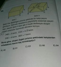 E
E
39.
B
Şekil 11
7
Şekil 1
Şekil I'de dikdörtgen prizma şeklinde bir kalıp peynir
görülüyor. Kahvaltı tabaklarını peynirlerle süslemek isteyen
üçgen prizmalar biçiminde dilimlere ayırıyor.
aşçı, peyniri Şekil il'deki gibi 2 bıçak darbesiyle düzgün
|AB| = 5 birim, ICDI = 4+2 birim
DE/ = 6 birim, BD) = 7 birim
063
-
Buna göre, oluşan üçgen prizma şeklindeki kalıplardan
ortadakinin hacmi kaç birimküptür?
D) 66
E) 84
C) 63
B) 81
A) 48